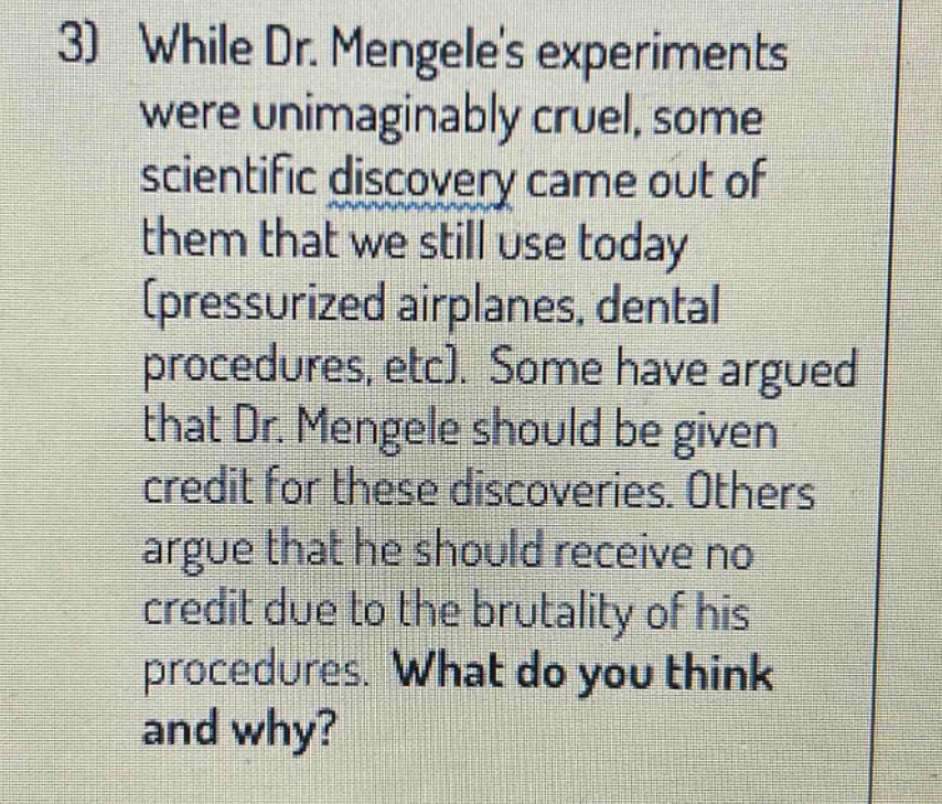 3) while dr. mengeles experiments were unimaginably cruel, some scientific discovery came out of them that we still use today (pressurized airplanes, dental procedures, etc). some have argued that dr. mengele should be given credit for these discoveries. others argue that he should receive no credit due to the brutality of his procedures. what do you think and why?