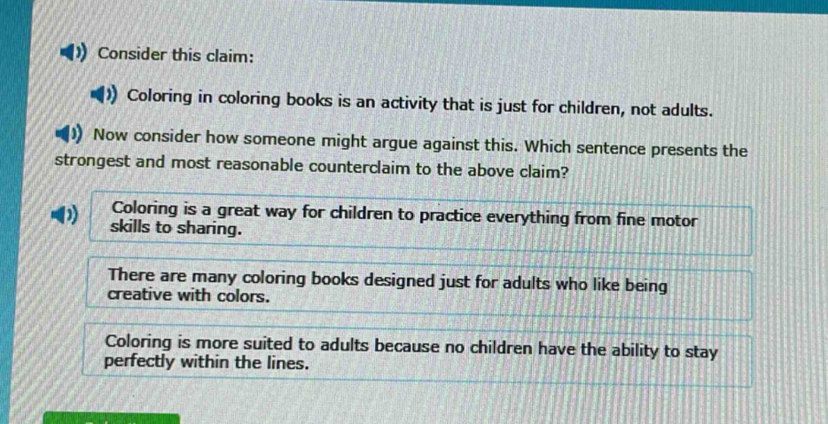 consider this claim: coloring in coloring books is an activity that is just for children, not adults. now consider how someone might argue against this. which sentence presents the strongest and most reasonable counter - claim to the above claim? coloring is a great way for children to practice everything from fine motor skills to sharing. there are many coloring books designed just for adults who like being creative with colors. coloring is more suited to adults because no children have the ability to stay perfectly within the lines.