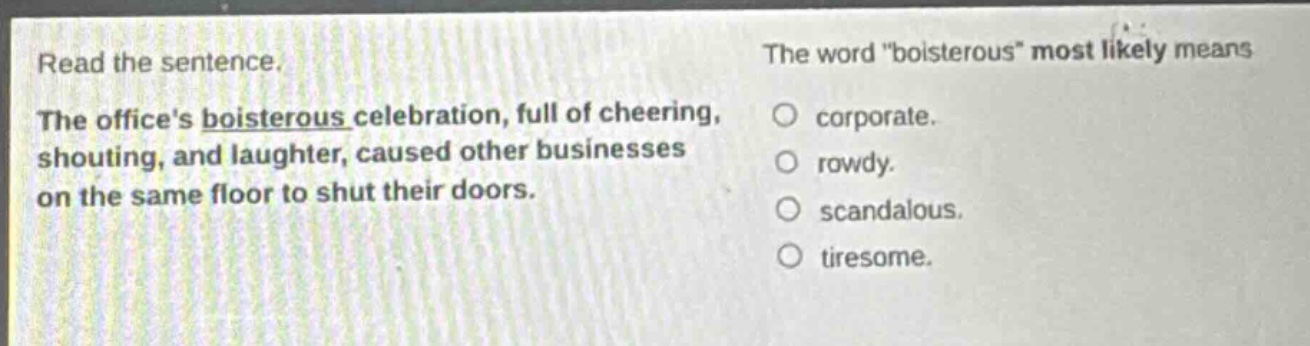 read the sentence. the offices boisterous celebration, full of cheering, shouting, and laughter, caused other businesses on the same floor to shut their doors. the word \boisterous\ most likely means corporate. rowdy. scandalous. tiresome.