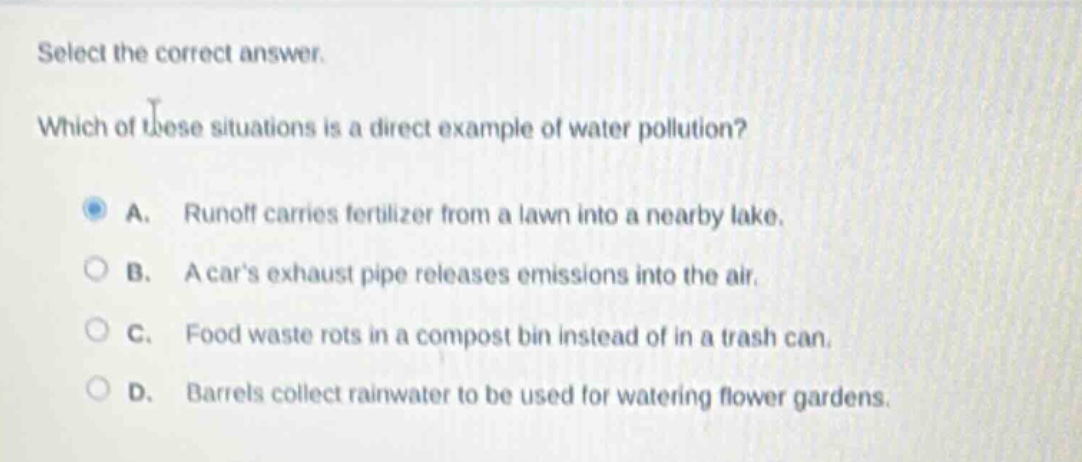 select the correct answer. which of these situations is a direct example of water pollution? a. runoff carries fertilizer from a lawn into a nearby lake. b. a cars exhaust pipe releases emissions into the air. c. food waste rots in a compost bin instead of in a trash can. d. barrels collect rainwater to be used for watering flower gardens.
