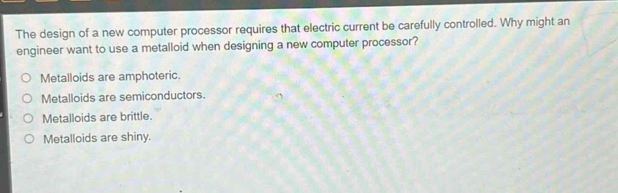 the design of a new computer processor requires that electric current be carefully controlled. why might an engineer want to use a metalloid when designing a new computer processor?\no metalloids are amphoteric.\no metalloids are semiconductors.\no metalloids are brittle.\no metalloids are shiny.