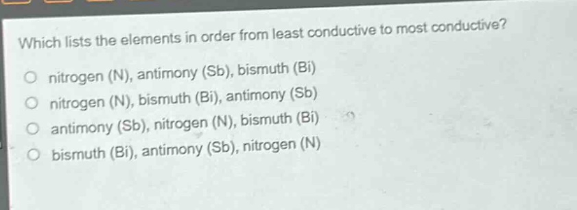 which lists the elements in order from least conductive to most conductive?\no nitrogen (n), antimony (sb), bismuth (bi)\no nitrogen (n), bismuth (bi), antimony (sb)\no antimony (sb), nitrogen (n), bismuth (bi)\no bismuth (bi), antimony (sb), nitrogen (n)