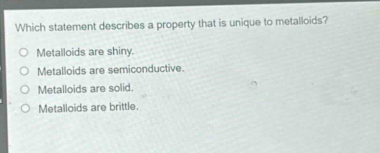 which statement describes a property that is unique to metalloids?\nmetalloids are shiny.\nmetalloids are semiconductive.\nmetalloids are solid.\nmetalloids are brittle.