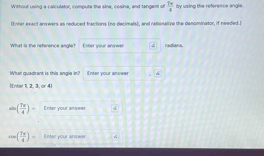 without using a calculator, compute the sine, cosine, and tangent of 7π/4 by using the reference angle. (enter exact answers as reduced fractions (no decimals), and rationalize the denominator, if needed.) what is the reference angle? enter your answer radians. what quadrant is this angle in? enter your answer. (enter 1, 2, 3, or 4) sin(7π/4)= enter your answer cos(7π/4)= enter your answer