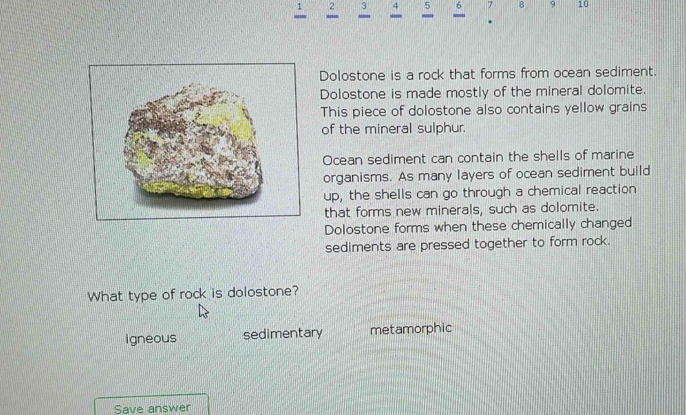 dolostone is a rock that forms from ocean sediment. dolostone is made mostly of the mineral dolomite. this piece of dolostone also contains yellow grains of the mineral sulphur. ocean sediment can contain the shells of marine organisms. as many layers of ocean sediment build up, the shells can go through a chemical reaction that forms new minerals, such as dolomite. dolostone forms when these chemically changed sediments are pressed together to form rock. what type of rock is dolostone? igneous sedimentary metamorphic save answer