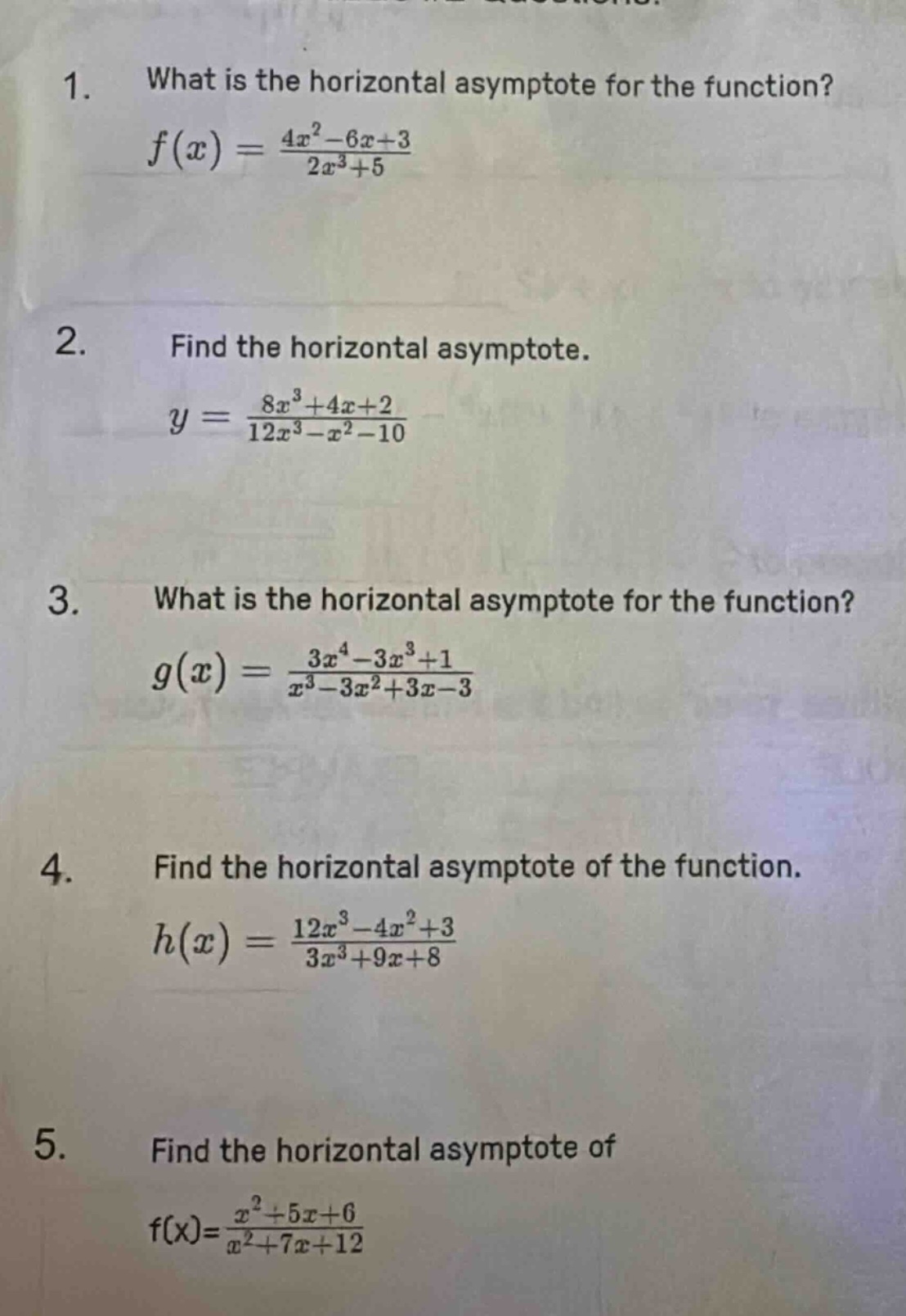 1. what is the horizontal asymptote for the function? f(x) = (4x² - 6x + 3)/(2x³ + 5) 2. find the horizontal asymptote. y = (8x³ + 4x + 2)/(12x³ - x² - 10) 3. what is the horizontal asymptote for the function? g(x) = (3x⁴ - 3x³ + 1)/(x³ - 3x² + 3x - 3) 4. find the horizontal asymptote of the function. h(x) = (12x³ - 4x² + 3)/(3x³ + 9x + 8) 5. find the horizontal asymptote of f(x)=(x² + 5x + 6)/(x² + 7x + 12)