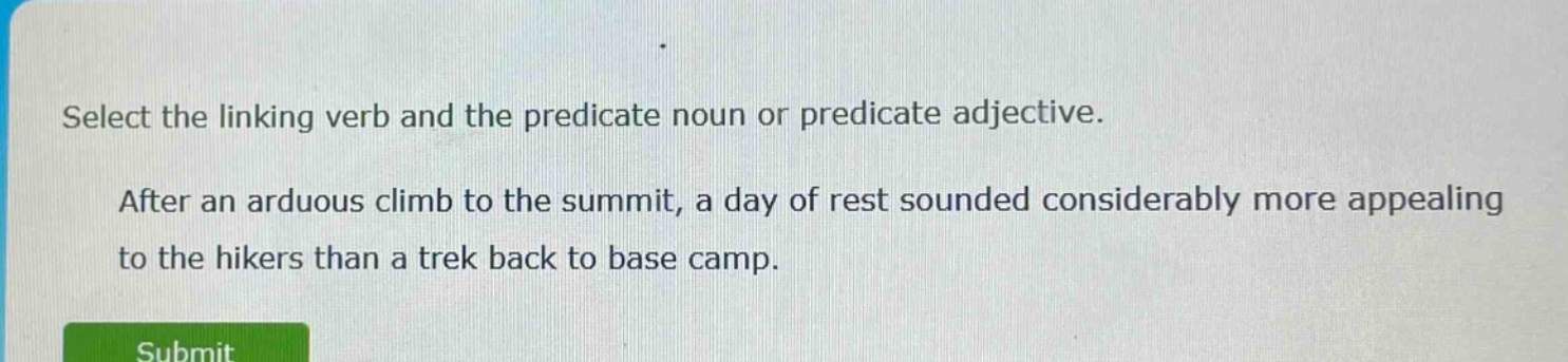 select the linking verb and the predicate noun or predicate adjective. after an arduous climb to the summit, a day of rest sounded considerably more appealing to the hikers than a trek back to base camp.