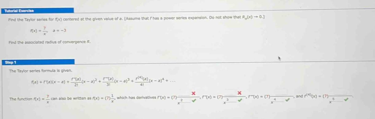 tutorial exercise\nfind the taylor series for f(x) centered at the given value of a. assume that f has a power - series expansion. do not show that rn(x)→0.\nf(x)=7/x, a = - 3\nfind the associated radius of convergence r.\nstep 1\nthe taylor series formula is given.\nf(a)+f(a)(x - a)+f(a)/2!(x - a)^2 + f(a)/3!(x - a)^3 + f^(4)(a)/4!(x - a)^4+...\nthe function f(x)=7/x can also be written as f(x)=(7)1/x, which has derivatives f(x)=(7) - 1/x^2, f(x)=(7)2/x^3, f(x)=(7) - 6/x^4, and f^(4)(x)=(7)24/x^5.