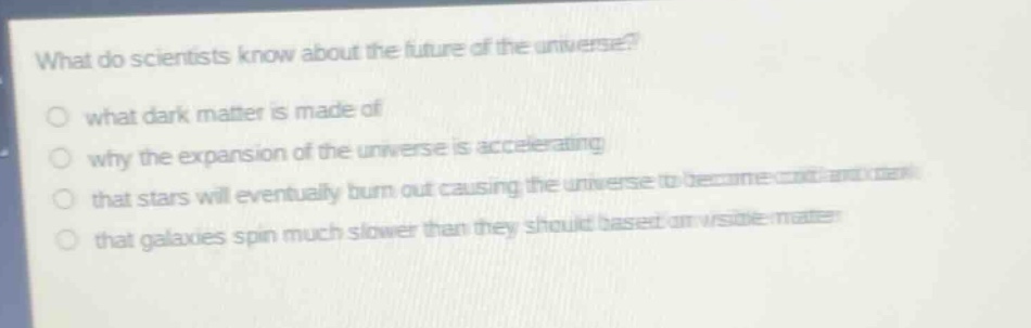 what do scientists know about the future of the universe?\nwhat dark matter is made of\nwhy the expansion of the universe is accelerating\nthat stars will eventually burn out causing the universe to become cold and dark\nthat galaxies spin much slower than they should based on visible matter