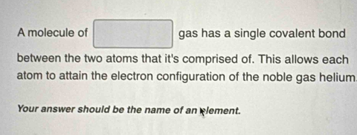 a molecule of gas has a single covalent bond between the two atoms that its comprised of. this allows each atom to attain the electron configuration of the noble gas helium. your answer should be the name of an element.