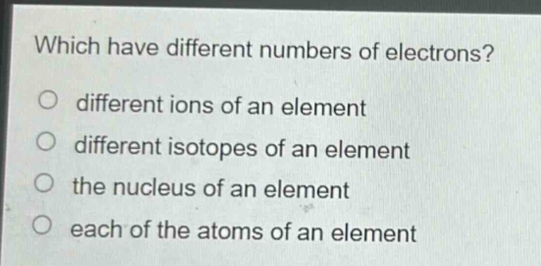 which have different numbers of electrons? different ions of an element different isotopes of an element the nucleus of an element each of the atoms of an element