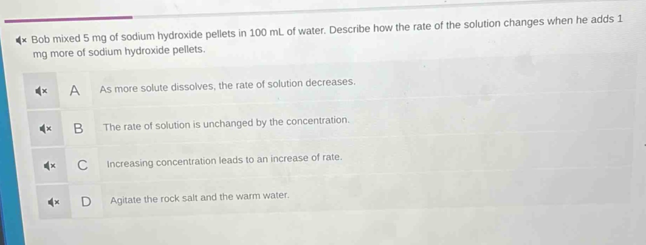 bob mixed 5 mg of sodium hydroxide pellets in 100 ml of water. describe how the rate of the solution changes when he adds 1 mg more of sodium hydroxide pellets. a as more solute dissolves, the rate of solution decreases. b the rate of solution is unchanged by the concentration. c increasing concentration leads to an increase of rate. d agitate the rock salt and the warm water.