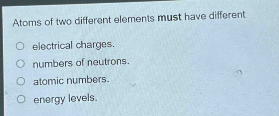 atoms of two different elements must have different electrical charges. numbers of neutrons. atomic numbers. energy levels.