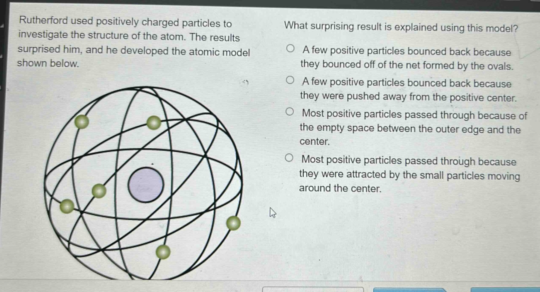 rutherford used positively charged particles to investigate the structure of the atom. the results surprised him, and he developed the atomic model shown below. what surprising result is explained using this model? a few positive particles bounced back because they bounced off of the net formed by the ovals. a few positive particles bounced back because they were pushed away from the positive center. most positive particles passed through because of the empty space between the outer edge and the center. most positive particles passed through because they were attracted by the small particles moving around the center.
