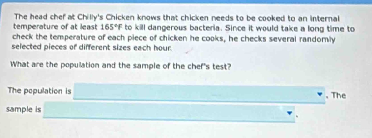 the head chef at chillys chicken knows that chicken needs to be cooked to an internal temperature of at least 165°f to kill dangerous bacteria. since it would take a long time to check the temperature of each piece of chicken he cooks, he checks several randomly selected pieces of different sizes each hour. what are the population and the sample of the chefs test? the population is. the sample is