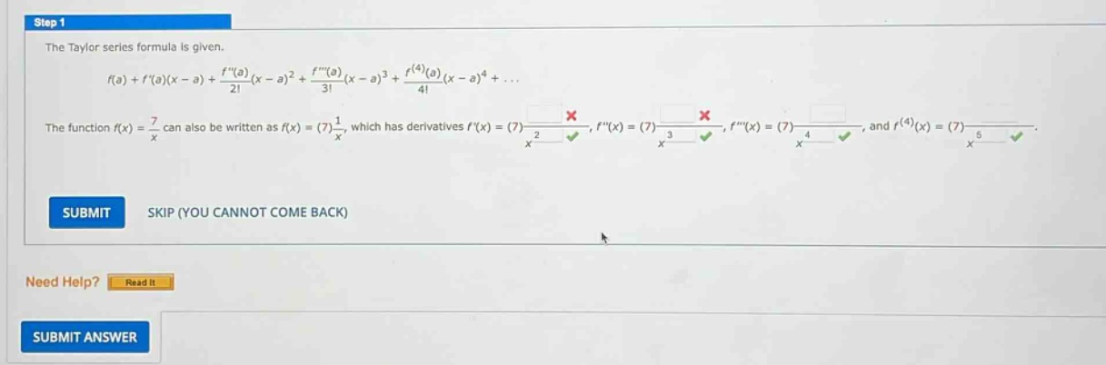 step 1 the taylor series formula is given. f(a)+f(a)(x - a)+f(a)/2!(x - a)^2 + f(a)/3!(x - a)^3 + f^(4)(a)/4!(x - a)^4+... the function f(x)=7/x can also be written as f(x)=(7)1/x, which has derivatives f(x)=(7)-1/x^2, f(x)=(7)2/x^3, f(x)=(7)-6/x^4, and f^(4)(x)=(7)24/x^5. submit skip (you cannot come back) need help? read it submit answer