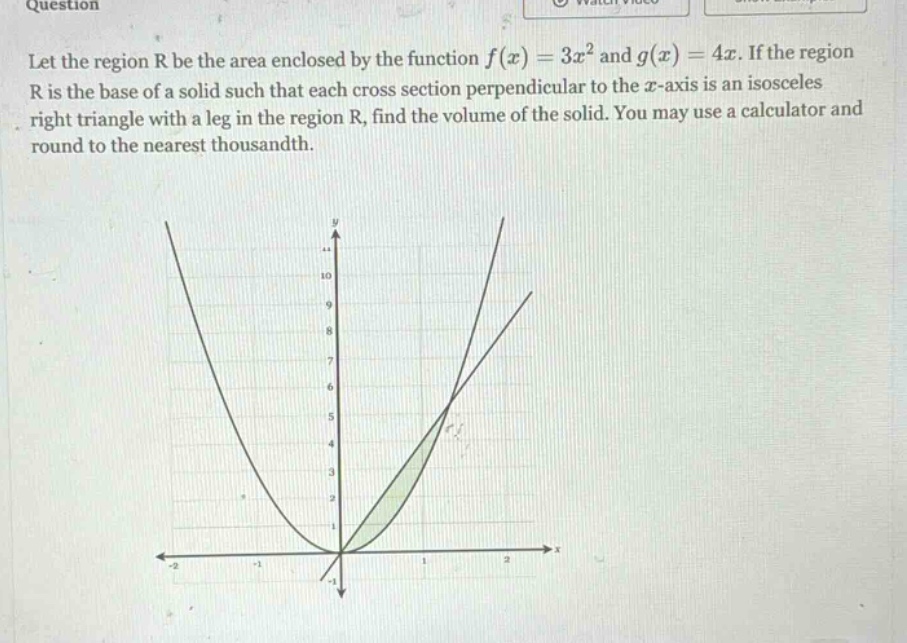question let the region r be the area enclosed by the function f(x)=3x² and g(x)=4x. if the region r is the base of a solid such that each cross - section perpendicular to the x - axis is an isosceles right triangle with a leg in the region r, find the volume of the solid. you may use a calculator and round to the nearest thousandth.
