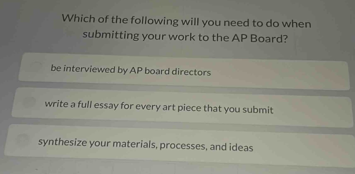 which of the following will you need to do when submitting your work to the ap board? be interviewed by ap board directors write a full essay for every art piece that you submit synthesize your materials, processes, and ideas