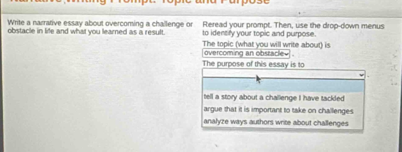 write a narrative essay about overcoming a challenge or obstacle in life and what you learned as a result. reread your prompt. then, use the drop - down menus to identify your topic and purpose. the topic (what you will write about) is overcoming an obstacle. the purpose of this essay is to tell a story about a challenge i have tackled argue that it is important to take on challenges analyze ways authors write about challenges