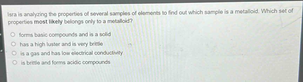 isra is analyzing the properties of several samples of elements to find out which sample is a metalloid. which set of properties most likely belongs only to a metalloid? forms basic compounds and is a solid has a high luster and is very brittle is a gas and has low electrical conductivity is brittle and forms acidic compounds
