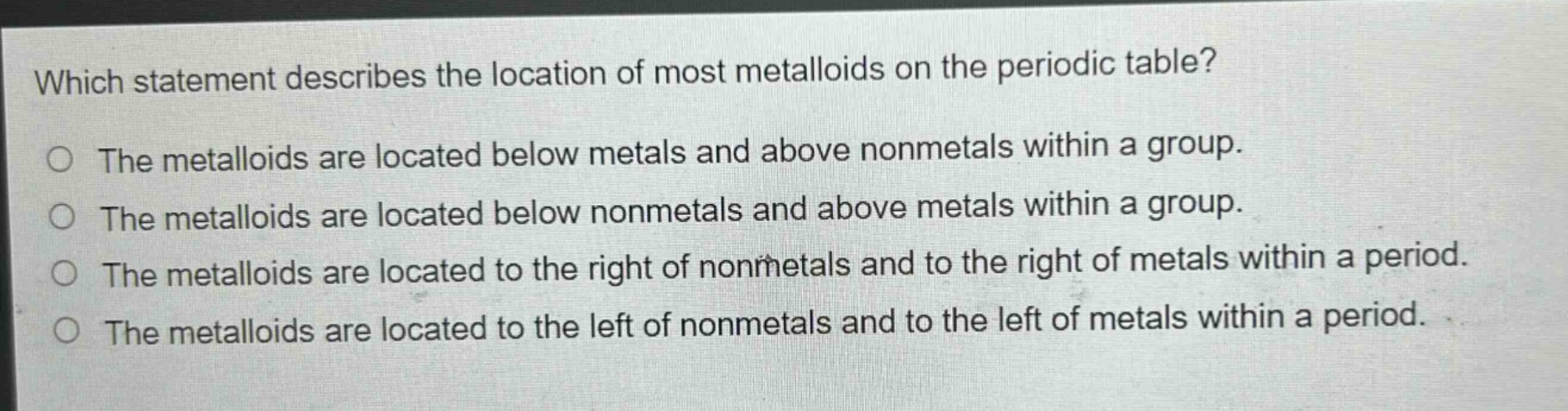 which statement describes the location of most metalloids on the periodic table? the metalloids are located below metals and above nonmetals within a group. the metalloids are located below nonmetals and above metals within a group. the metalloids are located to the right of nonmetals and to the right of metals within a period. the metalloids are located to the left of nonmetals and to the left of metals within a period.