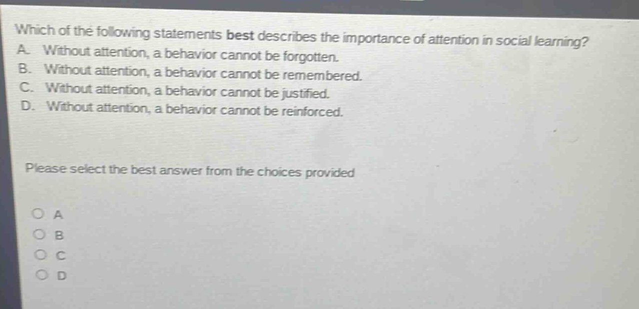 which of the following statements best describes the importance of attention in social learning? a. without attention, a behavior cannot be forgotten. b. without attention, a behavior cannot be remembered. c. without attention, a behavior cannot be justified. d. without attention, a behavior cannot be reinforced. please select the best answer from the choices provided