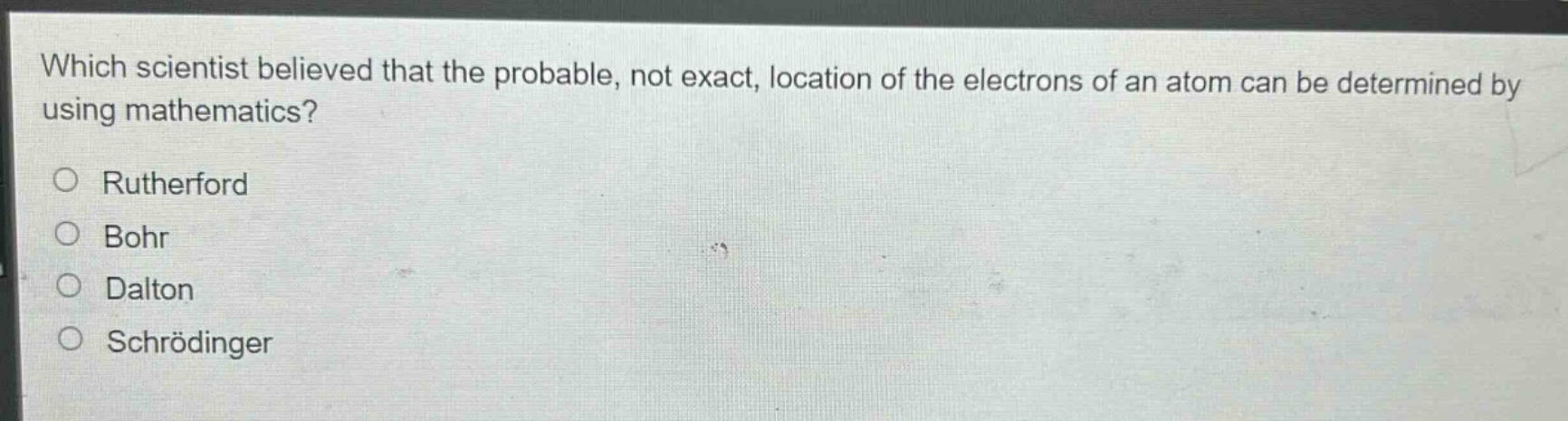 which scientist believed that the probable, not exact, location of the electrons of an atom can be determined by using mathematics?\nrutherford\nbohr\ndalton\nschrödinger