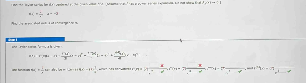 find the taylor series for f(x) centered at the given value of a. assume that f has a power series expansion. do not show that rn(x)→0. f(x)=7/x, a = - 3 find the associated radius of convergence r. step 1 the taylor series formula is given. f(a)+f(a)(x - a)+f(a)/2!(x - a)^2+f(a)/3!(x - a)^3+f^(4)(a)/4!(x - a)^4+... the function f(x)=7/x can also be written as f(x)=(7)1/x, which has derivatives f(x)=(7) - 1/x^2, f(x)=(7)2/x^3, f(x)=(7) - 6/x^4, and f^(4)(x)=(7)24/x^5.