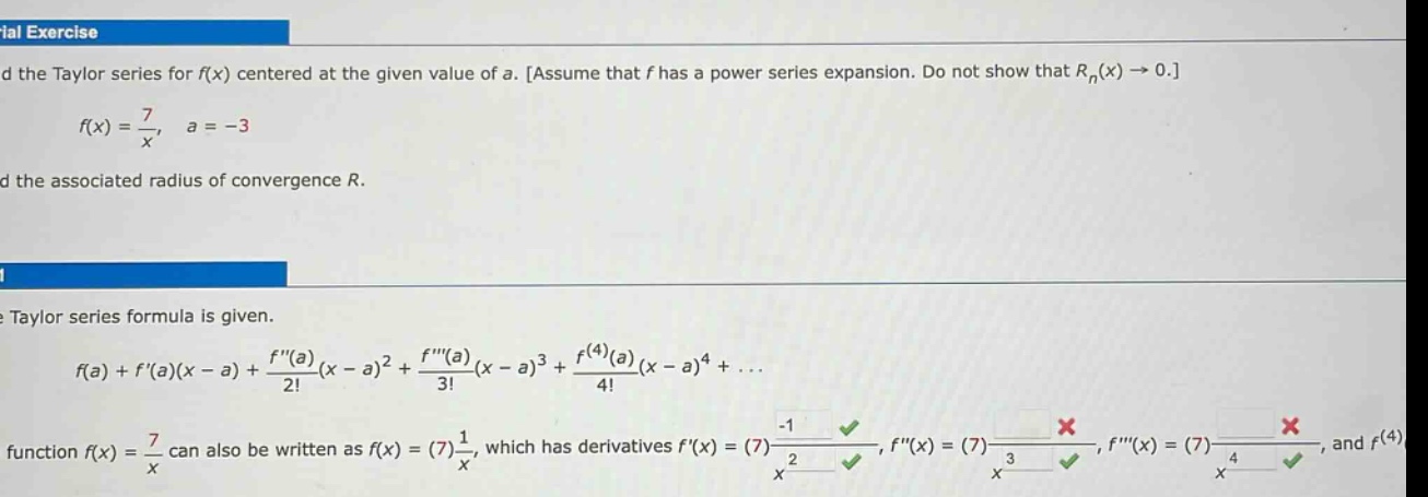 find the taylor series for f(x) centered at the given value of a. assume that f has a power series expansion. do not show that r_n(x) -> 0. f(x) = 7/x, a = -3 find the associated radius of convergence r. the taylor series formula is given. f(a)+f(a)(x - a)+f(a)/2!(x - a)^2 + f(a)/3!(x - a)^3 + f^(4)(a)/4!(x - a)^4+... the function f(x) = 7/x can also be written as f(x)=(7)1/x, which has derivatives f(x)=(7)-1/x^2, f(x)=(7)_, f(x)=(7)_, and f^(4)