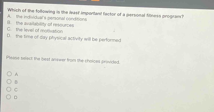 which of the following is the least important factor of a personal fitness program? a. the individuals personal conditions b. the availability of resources c. the level of motivation d. the time of day physical activity will be performed please select the best answer from the choices provided. a b c d