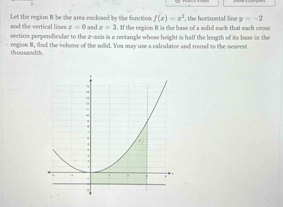 let the region r be the area enclosed by the function f(x)=x², the horizontal line y = -2 and the vertical lines x = 0 and x = 3. if the region r is the base of a solid such that each cross - section perpendicular to the x - axis is a rectangle whose height is half the length of its base in the region r, find the volume of the solid. you may use a calculator and round to the nearest thousandth.