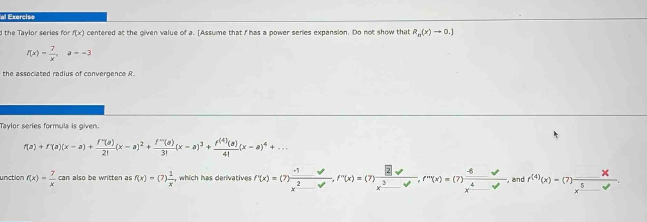 al exercise\nfind the taylor series for f(x) centered at the given value of a. assume that f has a power series expansion. do not show that r_n(x)→0.\nf(x)=7/x, a = - 3\nfind the associated radius of convergence r.\ntaylor series formula is given.\nf(a)+f(a)(x - a)+f(a)/2!(x - a)^2+f(a)/3!(x - a)^3+f^(4)(a)/4!(x - a)^4+...\nfunction f(x)=7/x can also be written as f(x)=(7)1/x, which has derivatives f(x)=(7)-1/x^2, f(x)=(7)2/x^3, f(x)=(7)-6/x^4, and f^(4)(x)=(7)?