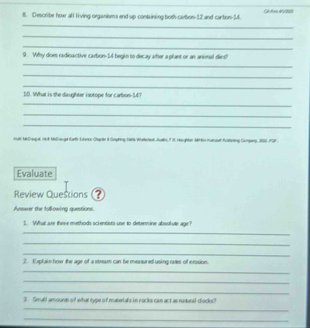 8. describe how all living organisms end up containing both carbon - 12 and carbon - 14. 9. why does radioactive carbon - 14 begin to decay after a plant or an animal dies? 10. what is the daughter isotope for carbon - 14? holt mcdougal holt mcdougal earth science chapter 8 graphing skills worksheets austin, tx: houghton mifflin harcourt publishing company, 2010 p62 evaluate review questions? answer the following questions. 1. what are three methods scientists use to determine absolute age? 2. explain how the age of a stream can be measured using rates of erosion. 3. small amounts of what type of materials in rocks can act as natural clocks?