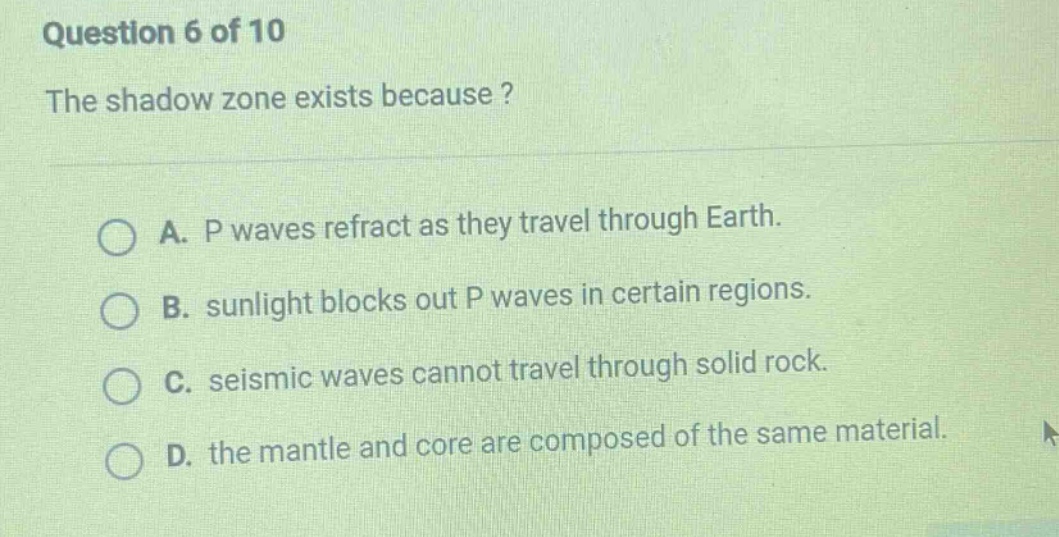 question 6 of 10 the shadow zone exists because? a. p waves refract as they travel through earth. b. sunlight blocks out p waves in certain regions. c. seismic waves cannot travel through solid rock. d. the mantle and core are composed of the same material.