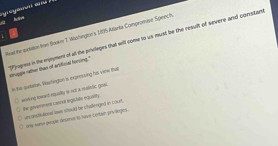 read the quotation from booker t. washingtons 1895 atlanta compromise speech. \progress in the enjoyment of all the privileges that will come to us must be the result of severe and constant struggle rather than of artificial forcing.\ in this quotation, washington is expressing his view that working toward equality is not a realistic goal. the government cannot legislate equality. unconstitutional laws should be challenged in court. only some people deserve to have certain privileges.