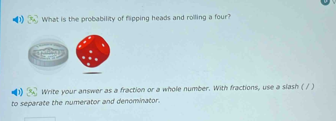 what is the probability of flipping heads and rolling a four? write your answer as a fraction or a whole number. with fractions, use a slash ( / ) to separate the numerator and denominator.