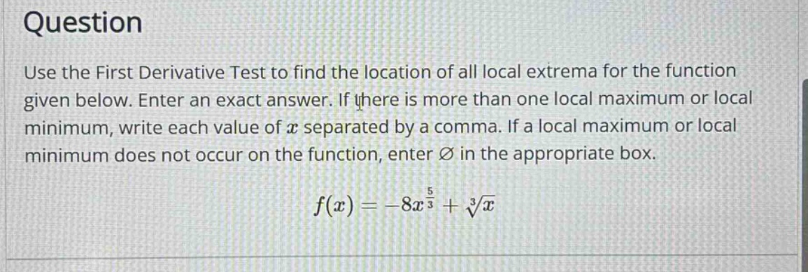 question use the first derivative test to find the location of all local extrema for the function given below. enter an exact answer. if there is more than one local maximum or local minimum, write each value of x separated by a comma. if a local maximum or local minimum does not occur on the function, enter ∅ in the appropriate box. f(x)=-8x^(5/3)+∛x
