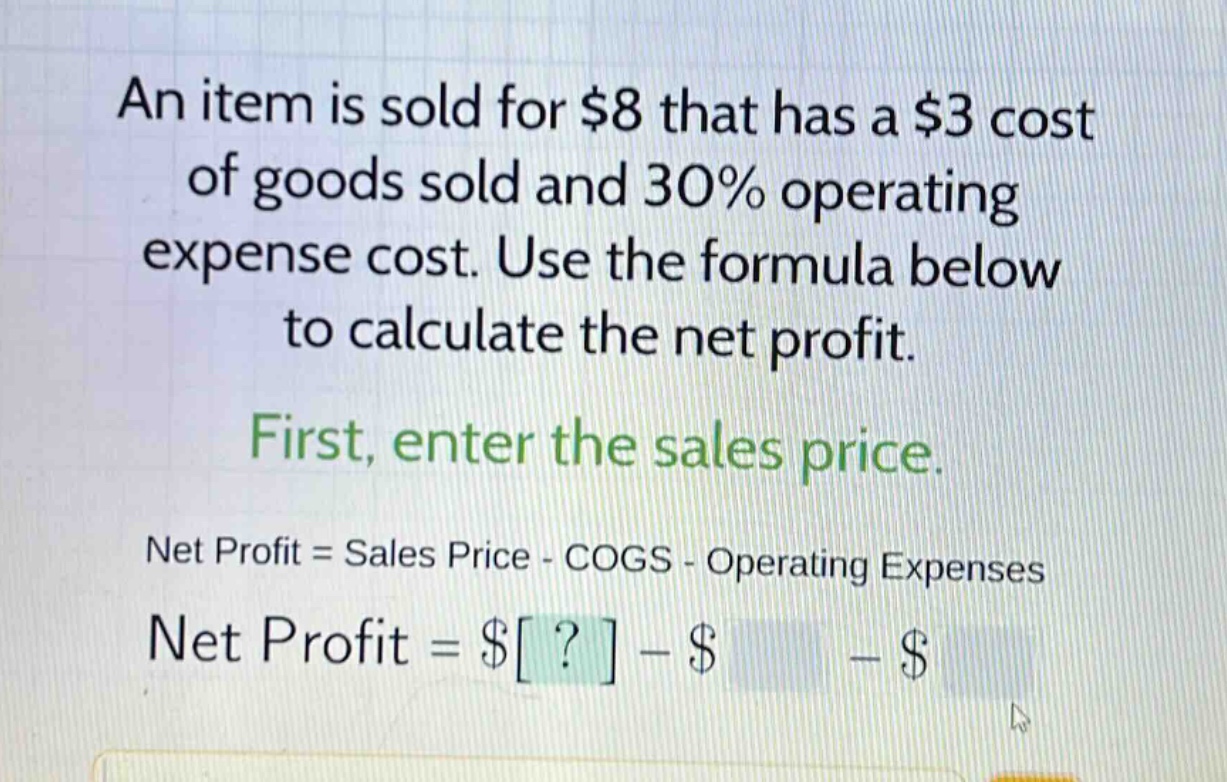 an item is sold for $8 that has a $3 cost of goods sold and 30% operating expense cost. use the formula below to calculate the net profit. first, enter the sales price. net profit = sales price - cogs - operating expenses net profit = $? - $ - $