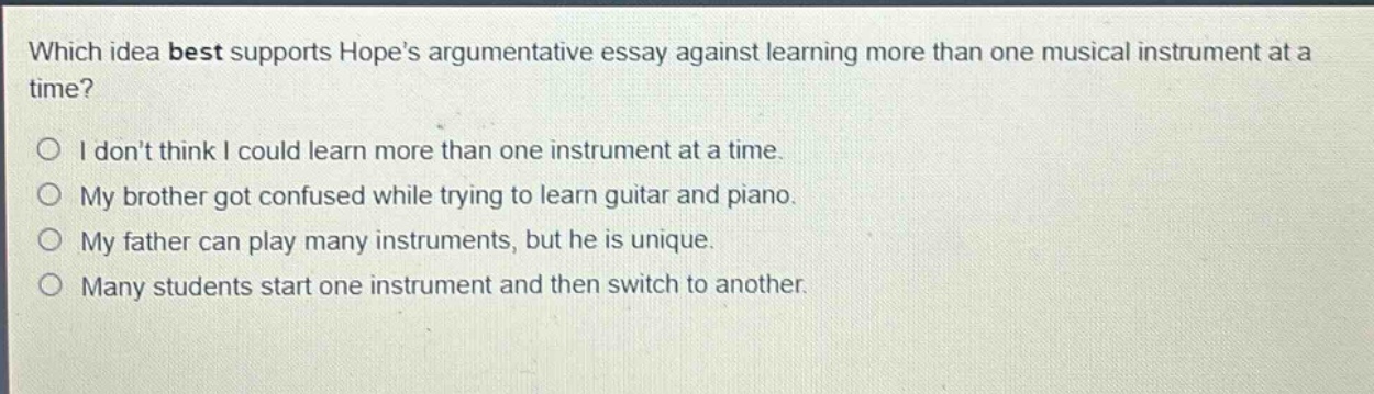 which idea best supports hopes argumentative essay against learning more than one musical instrument at a time? i dont think i could learn more than one instrument at a time. my brother got confused while trying to learn guitar and piano. my father can play many instruments, but he is unique. many students start one instrument and then switch to another.