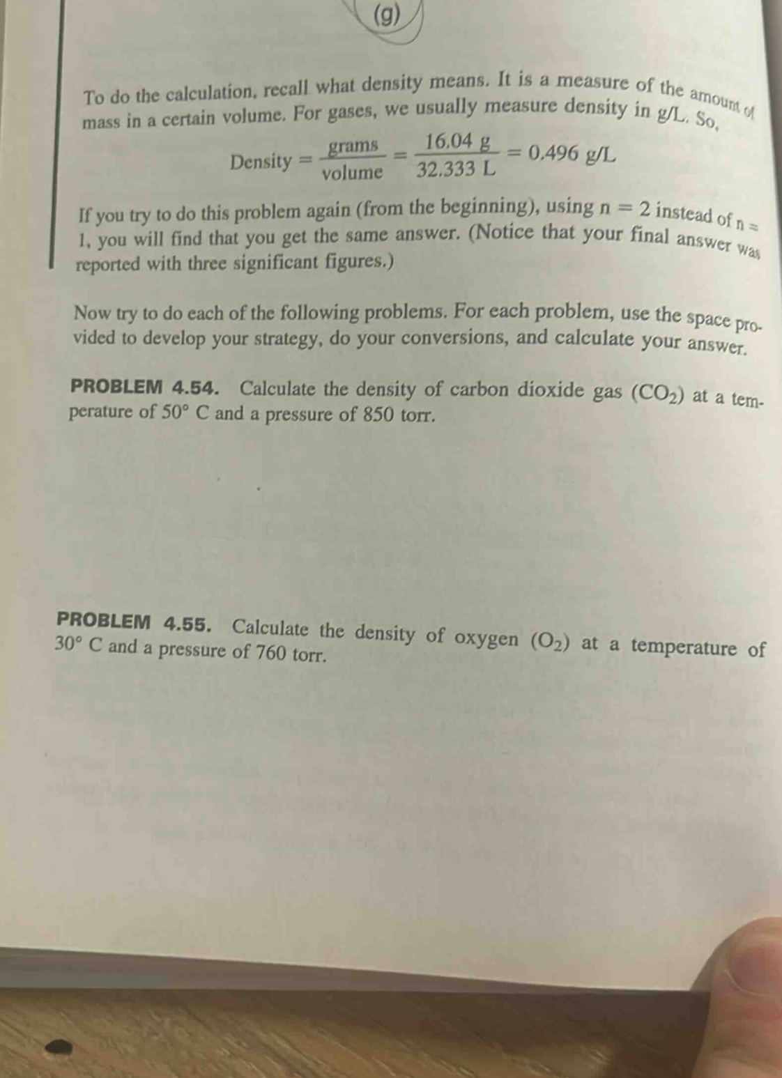 to do the calculation, recall what density means. it is a measure of the amount of mass in a certain volume. for gases, we usually measure density in g/l. so, density = grams / volume = 16.04 g / 32.333 l = 0.496 g/l if you try to do this problem again (from the beginning), using n = 2 instead of n = 1, you will find that you get the same answer. (notice that your final answer was reported with three significant figures.) now try to do each of the following problems. for each problem, use the space provided to develop your strategy, do your conversions, and calculate your answer. problem 4.54. calculate the density of carbon dioxide gas (co2) at a temperature of 50° c and a pressure of 850 torr. problem 4.55. calculate the density of oxygen (o2) at a temperature of 30° c and a pressure of 760 torr.