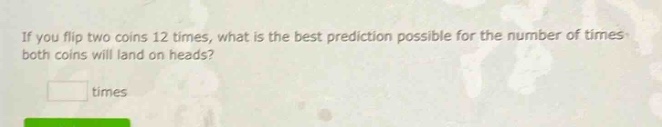 if you flip two coins 12 times, what is the best prediction possible for the number of times both coins will land on heads? times