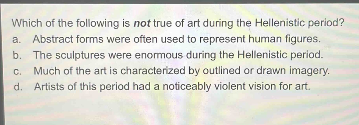 which of the following is not true of art during the hellenistic period? a. abstract forms were often used to represent human figures. b. the sculptures were enormous during the hellenistic period. c. much of the art is characterized by outlined or drawn imagery. d. artists of this period had a noticeably violent vision for art.