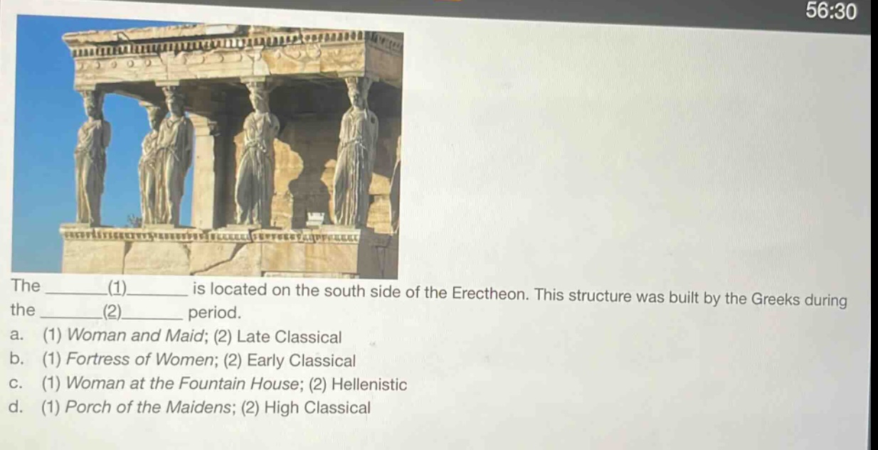 the ________(1)________ is located on the south side of the erechtheon. this structure was built by the greeks during the ________(2)________ period. a. (1) woman and maid; (2) late classical b. (1) fortress of women; (2) early classical c. (1) woman at the fountain house; (2) hellenistic d. (1) porch of the maidens; (2) high classical