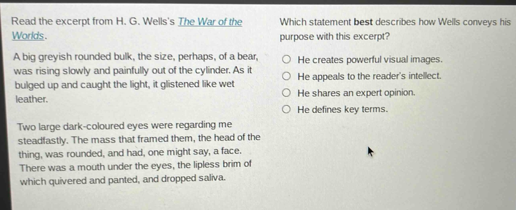 read the excerpt from h. g. wellss the war of the worlds. a big greyish rounded bulk, the size, perhaps, of a bear, was rising slowly and painfully out of the cylinder. as it bulged up and caught the light, it glistened like wet leather. two large dark - coloured eyes were regarding me steadfastly. the mass that framed them, the head of the thing, was rounded, and had, one might say, a face. there was a mouth under the eyes, the lipless brim of which quivered and panted, and dropped saliva. which statement best describes how wells conveys his purpose with this excerpt? he creates powerful visual images. he appeals to the readers intellect. he shares an expert opinion. he defines key terms.