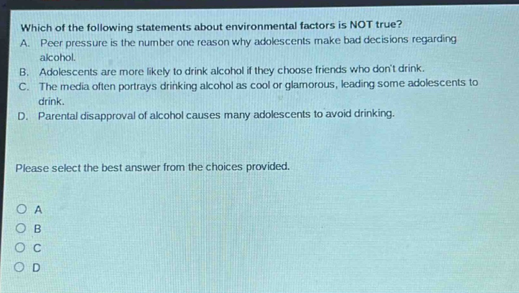 which of the following statements about environmental factors is not true? a. peer pressure is the number one reason why adolescents make bad decisions regarding alcohol. b. adolescents are more likely to drink alcohol if they choose friends who dont drink. c. the media often portrays drinking alcohol as cool or glamorous, leading some adolescents to drink. d. parental disapproval of alcohol causes many adolescents to avoid drinking. please select the best answer from the choices provided. a b c d