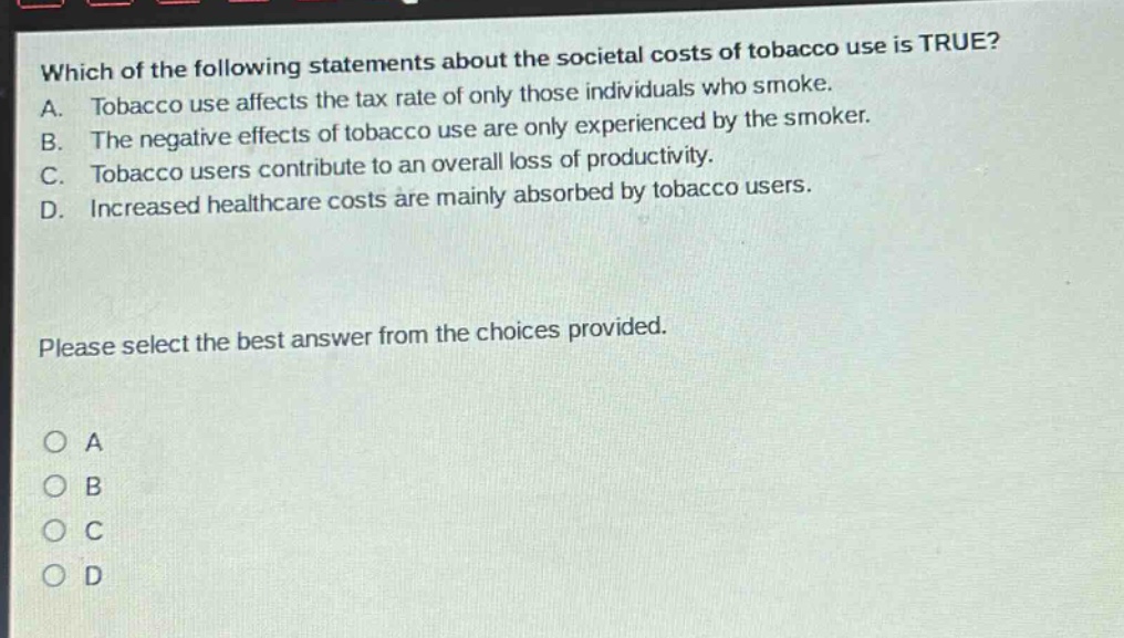 which of the following statements about the societal costs of tobacco use is true? a. tobacco use affects the tax rate of only those individuals who smoke. b. the negative effects of tobacco use are only experienced by the smoker. c. tobacco users contribute to an overall loss of productivity. d. increased healthcare costs are mainly absorbed by tobacco users. please select the best answer from the choices provided. o a o b o c o d