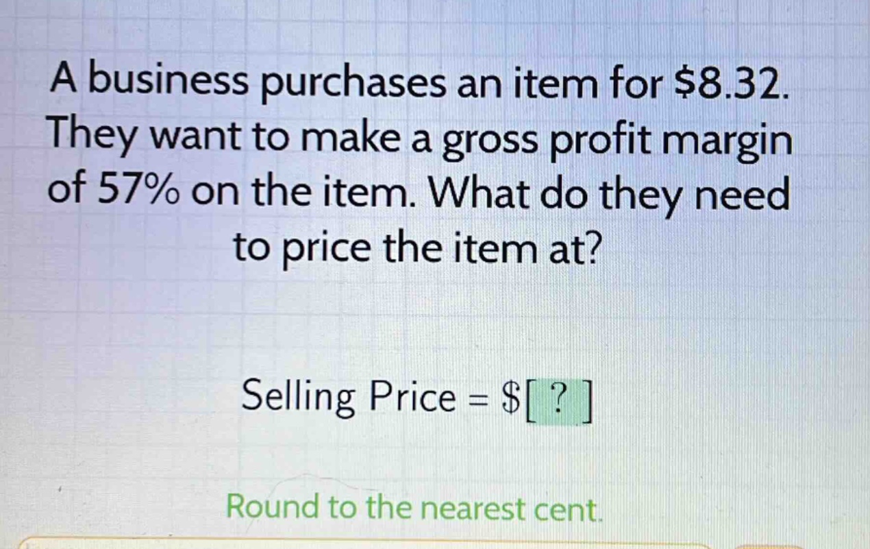 a business purchases an item for $8.32. they want to make a gross profit margin of 57% on the item. what do they need to price the item at? selling price = $? round to the nearest cent.