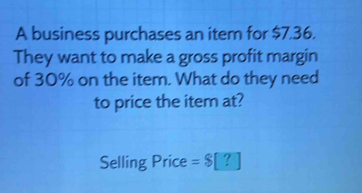 a business purchases an item for $7.36. they want to make a gross profit margin of 30% on the item. what do they need to price the item at? selling price = $?