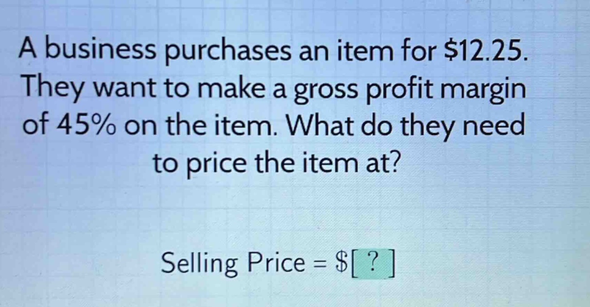 a business purchases an item for $12.25. they want to make a gross profit margin of 45% on the item. what do they need to price the item at? selling price = $?