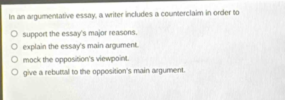 in an argumentative essay, a writer includes a counterclaim in order to support the essays major reasons. explain the essays main argument. mock the oppositions viewpoint. give a rebuttal to the oppositions main argument.